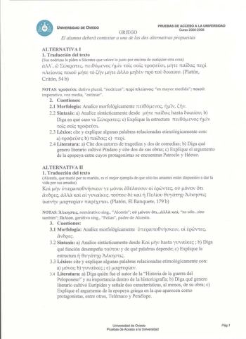 UNIVERSIDAD DE OVIED0 GRIEGO PRUEBAS DE ACCESO A LA UNIVERSIDAD Curso 20052006 El alumno deberá contestar a una de las dos alternativas propuestas ALTERNATIVA I 1 Traducción del texto Sus nodrizas le piden a Sócrates que valore lo justo por encima de cualquier otra cosa w aiA  LWKQarrEc na8ócvoc iiv rroic aoic rrQ09EaL LTJCE naibac 7tEQL nAúovoc nOLO ÍrrE rro lfív ÍrrE aMo rblv 71QO rro bLKaov Platón Critón 54 b NOTAS QOqecn dativo plural nodrizas TteQL rrAdovoc en mayor medida noto imperativo …