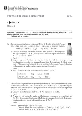 Proves daccés a la universitat Química Srie 5 2019 Responeu a les qestions 1 2 i 3 Tot seguit escolliu UNA qestió dentre la 4 i la 5 i UNA qestió dentre la 6 i la 7 i contesteu les dues que heu triat Cada qestió val 2 punts 1 El poder oxidant de laigua oxigenada H2O2 és degut a la facilitat daquest compost per a descompondres en aigua i oxigen segons la reacció segent 2H2O2l2H2OlO2gH a 25C1960kJ a Calculeu la variació dentropia estndard de la reacció de descomposició de laigua oxigenada a 25C J…