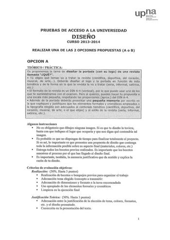 PRUEBAS DE ACCESO A LA UNIVERSIDAD DISEÑO CURSO 20132014 REALIZAR UNA DE LAS 2 OPCIONES PROPUESTAS A o B OPCION A TEÓRICO PRÁCTICA Algunas instrucciones  No es obligatorio que dibujes ninguna imagen Si es que tu diseño la tuviera basta con que indiques el lugar que ocuparía y que nos digas qué contendría tal imagen  Es probable es que no dispongas de tiempo para finalizar totalmente el proyecto Si es así lo importante es que presentes una propuesta de diseño que contenga toda la información pos…