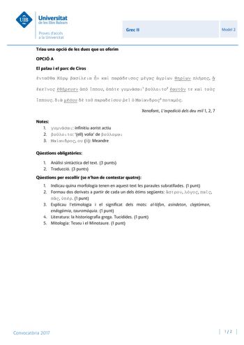 Grec II Model 2 Triau una opció de les dues que us oferim OPCIÓ A El palau i el parc de Ciros                 1 2             3  Notes 1  infinitiu aorist actiu 2  ell volia de  3    Meandre Xenofont Lexpedició dels deu mil 1 2 7 Qestions obligatries 1 Anlisi sintctica del text 3 punts 2 Traducció 3 punts Qestions per escollir se nhan de contestar quatre 1 Indicau quina morfologia tenen en aquest text les paraules subratllades 1 punt 2 Formau dos derivats a partir de cada un dels tims segents  …