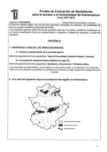 Prueba de Evaluación de Bachillerato para el acceso a la Universidad de Extremadura Curso 20172018 Asi natura GEOGRAFÍA Tiem o máximo de la rueba 1h30 min El alumno deberá elegir una de las dos opciones completas de examen sin posibilidad de que se puedan combinar preguntas de ambos La puntuación total de cada una de las opciones será de 1O puntos pudiendo modificarse en un punto la calificación final por la presentación ortografía y calidad de redacción a juicio del corrector OPCIÓN A 1 RESPON…