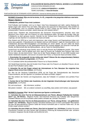 EVALUACIÓN DE BACHILLERATO PARA EL ACCESO A LA UNIVERSIDAD CONVOCATORIA ORDINARIA DE 2021 EJERCICIO DE LENGUA EXTRANJERA II  ALEMÁN TIEMPO DISPONIBLE 1 hora 30 minutos PUNTUACIÓN QUE SE OTORGARÁ A ESTE EJERCICIO véanse las distintas partes del examen BLOQUE I 5 puntos Elija uno de los textos A o B y responda a las preguntas relativas a ese texto Bloque I Opción A Fuballprofis perfekte Frisur trotz Lockdown ProfiFuballer sind Vorbilder nicht nur im Sport Viele Fans interessieren sich dafr welche…