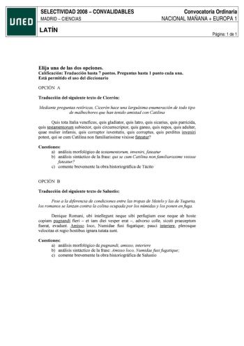 SELECTIVIDAD 2008  CONVALIDABLES MADRID  CIENCIAS LATÍN Convocatoria Ordinaria NACIONAL MAÑANA  EUROPA 1 Página 1 de 1 Elija una de las dos opciones Calificación Traducción hasta 7 puntos Preguntas hasta 1 punto cada una Está permitido el uso del diccionario OPCIÓN A Traducción del siguiente texto de Cicerón Mediante preguntas retóricas Cicerón hace una larguísima enumeración de todo tipo de malhechores que han tenido amistad con Catilina Quis tota Italia veneficus quis gladiator quis latro qui…