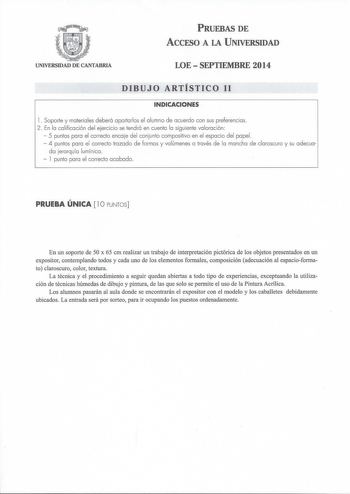 PRUEBAS DE ACCESO A LA UNIVERSIDAD UNIVERSIDAD DE CANTABRIA LOESEPTIEMBRE 2014 DIBUJO ARTÍSTICO 11 INDICACIONES l Soporte y materiales deberá aportarlos el alumno de acuerdo con sus preferencias 2 En la calificación del ejercicio se tendrá en cuenta la siguiente valoración  5 puntos para el correcto encaje del conjunto compositivo en el espacio del papel  4 puntos para el correcto trazado de formas y volúmenes a través de la mancha de claroscuro y su adecua da erarquía lumínica  l punto para el…