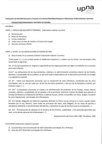 upna Evaluación del Bachillerato para el Acceso a la UniversidadBatxilergoaren Ebaluazioa Unibertsitatean Sartzeko ASIGNATURAIRAKASGAA HISTORIA DE ESPAÑA OPCIÓN A PARTE l EXPLICA LOS SIGUIENTES TÉRMINOS Valoración máxima 3 puntos a Romanización b Reino de Pamplona c Cortes medievales d Unión entre el reino de Castilla y la Corona de Aragón e Decretos de Nueva Planta PARTE 2 TEXTO LEY DE MODIFICACIÓN DE FUEROS DE 1841 a Sitúa el texto en su contexto histórico Valoración máxima 3 puntos Doña Isab…