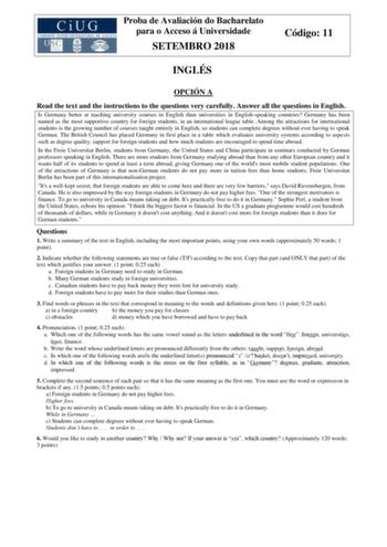 Proba de Avaliación do Bacharelato para o Acceso á Universidade SETEMBRO 2018 Código 11 INGLÉS OPCIÓN A Read the text and the instructions to the questions very carefully Answer all the questions in English Is Germany better at teaching university courses in English than universities in Englishspeaking countries Germany has been named as the most supportive country for foreign students in an international league table Among the attractions for international students is the growing number of cou…