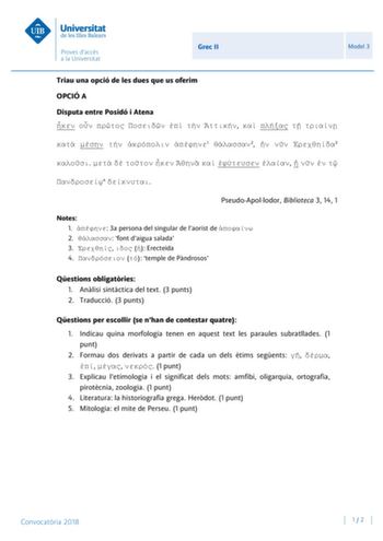 Grec II Model 3 Triau una opció de les dues que us oferim OPCIÓ A Disputa entre Posidó i Atena                1 2   3              4  PseudoApollodor Biblioteca 3 14 1 Notes 1  3a persona del singular de laorist de  2  font daigua salada 3    Erecteida 4   temple de Pndrosos Qestions obligatries 1 Anlisi sintctica del text 3 punts 2 Traducció 3 punts Qestions per escollir se nhan de contestar quatre 1 Indicau quina morfologia tenen en aquest text les paraules subratllades 1 punt 2 Formau dos de…