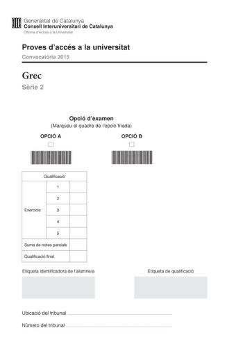 M Generalitat de Catalunya W Consell lnteruniversitari de Catalunya Oficina dAccés a la Universitat Proves daccés a la universitat Convocatria 2015 Grec Srie 2 Opció dexamen Marqueu el quadre de lopció triada OPCIÓ A D OPCIÓ B D Qualificació 1 2 Exercicis 3 4 5 Suma de notes parcials Qualificació final Etiqueta identificadora de lalumnea Etiqueta de qualificació Ubicació del tribunal  Número del tribunal  La prova consta de cinc exercicis Feu els exercicis 1 traducció i 2 sintaxi i per als exer…