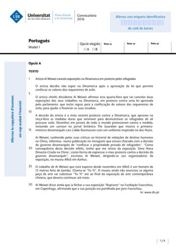 Universitat Prava daccés Convocatoria de les Illes Balears a la Un iversitat 2016 Aferrau una etiqueta identificativa 999999999 de codi de barres Portugués Model 1 Opció elegida Nota la A B Nota 2a Nota 3a OpcióA TEXTO 1 Artista Ai Weiwei cancela exposióes na Dinamarca em protesto pelos refugiados ecu  E ns u cu cu E  nus a uns cu  cunnnasss  E   a ou e  O artista decidiu nao expor na Dinamarca após a aprovaao da lei que permite confiscar os valores dos requerentes de asilo 5 O artista chines d…