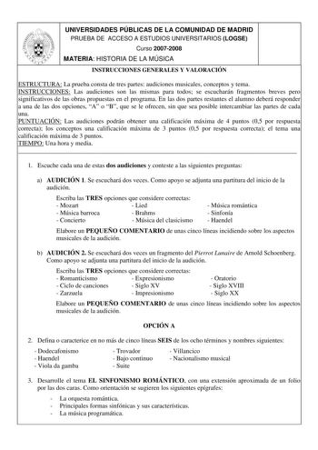 UNIVERSIDADES PÚBLICAS DE LA COMUNIDAD DE MADRID PRUEBA DE ACCESO A ESTUDIOS UNIVERSITARIOS LOGSE Curso 20072008 MATERIA HISTORIA DE LA MÚSICA INSTRUCCIONES GENERALES Y VALORACIÓN ESTRUCTURA La prueba consta de tres partes audiciones musicales conceptos y tema INSTRUCCIONES Las audiciones son las mismas para todos se escucharán fragmentos breves pero significativos de las obras propuestas en el programa En las dos partes restantes el alumno deberá responder a una de las dos opciones A o B que s…