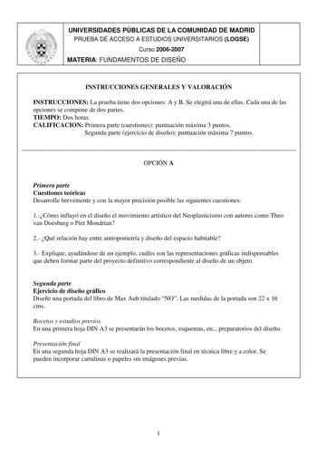 UNIVERSIDADES PÚBLICAS DE LA COMUNIDAD DE MADRID PRUEBA DE ACCESO A ESTUDIOS UNIVERSITARIOS LOGSE Curso 20062007 MATERIA FUNDAMENTOS DE DISEÑO INSTRUCCIONES GENERALES Y VALORACIÓN INSTRUCCIONES La prueba tiene dos opciones A y B Se elegirá una de ellas Cada una de las opciones se compone de dos partes TIEMPO Dos horas CALIFICACION Primera parte cuestiones puntuación máxima 3 puntos Segunda parte ejercicio de diseño puntuación máxima 7 puntos  OPCIÓN A Primera parte Cuestiones teóricas Desarroll…