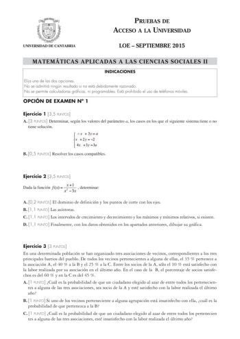 UNIVERSIDAD DE CANTABRIA PRUEBAS DE ACCESO A LA UNIVERSIDAD LOE  SEPTIEMBRE 2015 MATEMÁTICAS APLICADAS A LAS CIENCIAS SOCIALES II INDICACIONES Elija una de las dos opciones No se admitirá ningún resultado si no está debidamente razonado No se permite calculadoras gráficas ni programables Está prohibido el uso de teléfonos móviles OPCIÓN DE EXAMEN N 1 Ejercicio 1 35 PUNTOS A 3 PUNTOS Determinar según los valores del parámetro a los casos en los que el siguiente sistema tiene o no tiene solución …