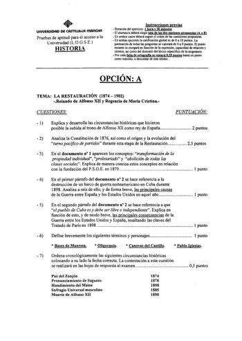 UnlUERSIDAD DE CArnllfMA mAncHA Pruebas de aptitud para el acceso a la Universidad L0GSE HISTORL Instrucciones previas  Duración del ejercicio 1 hora y 30 minutos  El alumnoa deberá elegir una de las dos opciones propuestas A o B  En ambos casos deberá seguir el orden de las cuestiones propuestas  En ambas opciones la calificación global es de Oa IOpuntos La puntuación de todas las preguntas se valorará de Oa 9 puntos El punto restante se otorgará en función de la expresión capacidad de relació…