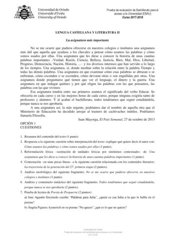 Prueba de evaluación de Bachillerato para el acceso a la Universidad EBAU Curso 20172018 LENGUA CASTELLANA Y LITERATURA II La asignatura más importante No se me ocurre que pudiera ofrecerse en nuestros colegios e institutos una asignatura más útil que aquella que ayudase a los chavales a pensar cómo usamos las palabras y cómo somos usados por ellas Una asignatura que les diese a conocer la historia de unas cuantas palabras importantes Verdad Razón Ciencia Belleza Justicia Bien Mal Dios Libertad…