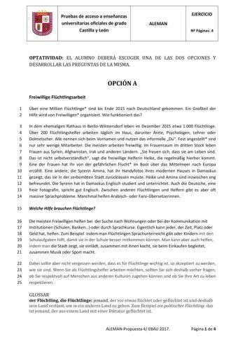 Pruebas de acceso a enseñanzas universitarias oficiales de grado Castilla y León ALEMAN EJERCICIO N Páginas 4 OPTATIVIDAD EL ALUMNO DEBERÁ ESCOGER UNA DE LAS DOS OPCIONES Y DESARROLLAR LAS PREGUNTAS DE LA MISMA OPCIÓN A Freiwillige Flchtlingsarbeit 1 ber eine Million Flchtlinge sind bis Ende 2015 nach Deutschland gekommen Ein Groteil der 2 Hilfe wird von Freiwilligen organisiert Wie funktioniert das 3 In dem ehemaligen Rathaus in BerlinWilmersdorf leben im Dezember 2015 etwa 1000 Flchtlinge 4 b…