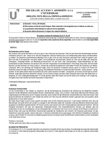 PRUEBA DE ACCESO Y ADMISIÓN A LA UNIVERSIDAD ANDALUCÍA CEUTA MELILLA y CENTROS en MARRUECOS CONVOCATORIA ORDINARIA CURSO 20202021 LENGUA EXTRANJERA ALEMÁN ADMISIÓN Instrucciones a Duración 1 hora y 30 minutos b Este examen consta de varios bloques Debe responder a las preguntas que se indican en cada uno c La puntuación está indicada en cada uno de los apartados d No podrá utilizar diccionario ni ningún otro material didáctico El examen constará de 5 bloques A B C D y E Se propondrán 2 textos e…