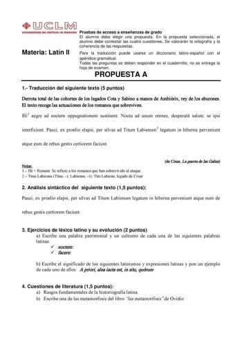 Materia Latín II Pruebas de acceso a enseñanzas de grado El alumno debe elegir una propuesta En la propuesta seleccionada el alumno debe contestar las cuatro cuestiones Se valorarán la ortografía y la coherencia de las respuestas Para la traducción puede usarse un diccionario latinoespañol con el apéndice gramatical Todas las preguntas se deben responder en el cuadernillo no se entrega la hoja de examen PROPUESTA A 1 Traducción del siguiente texto 5 puntos Derrota total de las cohortes de los l…