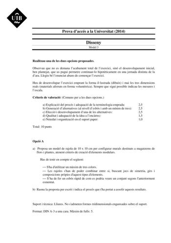 UIB M Prova daccés a la Universitat 2014 Disseny Model 3 Realitzau una de les dues opcions proposades Observau que no es demana lacabament total de lexercici sinó el desenvolupament inicial ben plantejat que us pugui permetre continuarlo hipotticament en una jornada distinta de la dara Llegiu bé lenunciat abans de comenar lexercici Heu de desenvolupar lexercici emprant la forma illustrada dibuix i mai les tres dimensions reals materials aferrats en forma volumtrica Sempre que sigui possible ind…