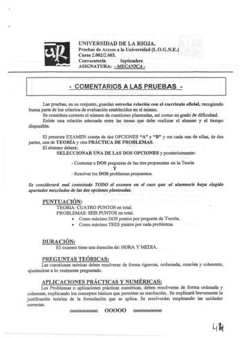 UNIVERSIDAD DE LA RIOJA Pruebas de Acceso a la Universidad LOGSE Curso 20022003 Convocatoria  eptiembre ASIGNATURA  MECANICA   COMENTARIOS A LAS PRUEBAS  Las pruebas en su conjunto guardan estrecha relación con e currículo oficial recogiendo buena parte de los criterios de evaluación establecidos en el mismo Se considera correcto el número de cuestiones planteadas así como su grado de dificultad Existe una relación adecuada entre las tareas que debe realizar el alwnno y el tiempo disponible El …