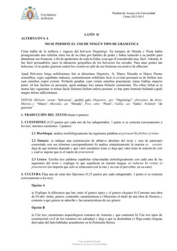 t tyJUNIVERSIDAD DE VIEDO Pruebas de Acceso a la Universidad Curso 20122013 ALTERNATIVA A LATÍN II NO SE PERMITE EL USO DE NINGÚN TIPO DE GRAMÁTICA César habla de la nobleza y riqueza del helvecio Orgetórige En tiempos de Mesala y Pisón había protagonizado una rebelión entre los de su clase por hambre de poder y había seducido a su pueblo para abandonar sus fronteras a fin de apoderarse de toda la Galia cosa que él consideraba muy fácil Además le fue fácil persuadirlos pues la ubicación geográf…