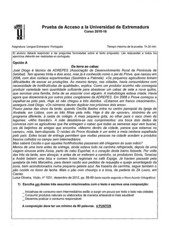 Prueba de Acceso a la Universidad de Extremadura Curso 201516 Asignatura Lengua Extranjera Portugués Tiempo máximo de la prueba 1h30 min El alumno deberá responder a as preguntas formuladas sobre el texto propuesto Las respuestas a todos los ejercicios deberán ser realizadas en portugués Opción A Da terra ao cabaz José Diogo é técnico da ADREPES Assocía9ao de Desenvolvimento Rural da Península de Setúbal Tem apenas trínta e doís anos mas já é conhecido como o pai do Prove que nasceu em 2006 com…