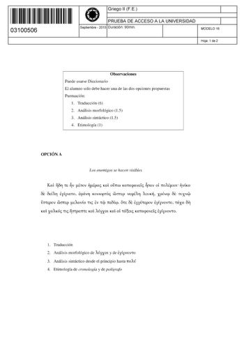 11 1111 1 111 111 111 11 11 03100506  Griego 11 FE PRUEBA DE ACCESO A LA UNIVERSIDAD Septiembre  2015 Duración 90min 1 1 MODELO 16 Hoja 1 de 2 Observaciones Puede usarse Diccionario El alumno solo debe hacer una de las dos opciones propuestas Puntuación 1 Traducción 6 2 Análisis morfológico 15 3 Análisis sintáctico 15 4 Etimología 1 OPCIÓN A Los enemigos se hacen visibles Kat 811 tE v phmv lÉpac Kat orrw mtacpavd cmv oi rroAÉltm vím ÓE 8dA11 ElVEtO Ecpáv11 KOVtopto WJITEp VEcpÉAfl AEUK xpóvep Ó…