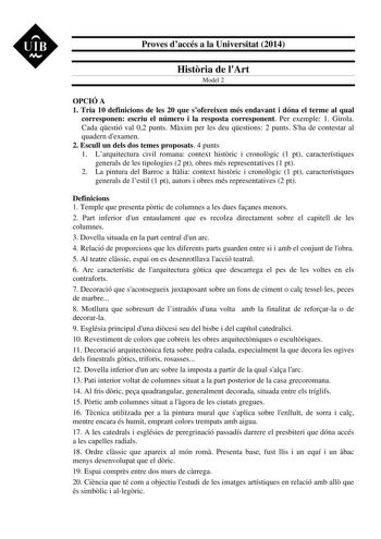 UIB M Proves daccés a la Universitat 2014 Histria de lArt Model 2 OPCIÓ A 1 Tria 10 definicions de les 20 que sofereixen més endavant i dóna el terme al qual corresponen escriu el número i la resposta corresponent Per exemple 1 Girola Cada qestió val 02 punts Mxim per les deu qestions 2 punts Sha de contestar al quadern dexamen 2 Escull un dels dos temes proposats 4 punts 1 Larquitectura civil romana context histric i cronolgic 1 pt característiques generals de les tipologies 2 pt obres més rep…