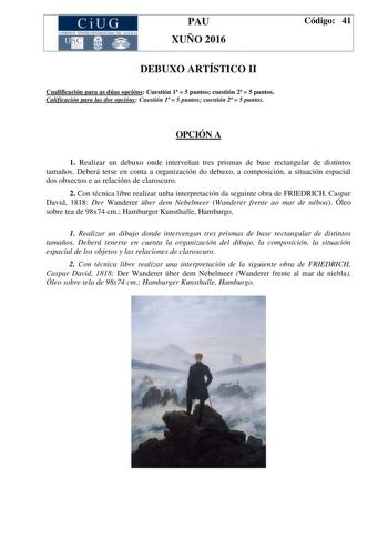 CiUG C ll KJ lTlltL lERIf RI lll l lCIA PAU XUÑO 2016 DEBUXO ARTÍSTICO II Cualificación para as dúas opcións Cuestión 1  5 puntos cuestión 2  5 puntos Calificación para las dos opcións Cuestión 1  5 puntos cuestión 2  5 puntos Código 41 OPCIÓN A 1 Realizar un debuxo onde interveñan tres prismas de base rectangular de distintos tamaños Deberá terse en conta a organización do debuxo a composición a situación espacial dos obxectos e as relacións de claroscuro 2 Con técnica libre realizar unha inte…