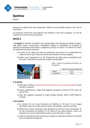 Universitat Prava daccés Convocatria de les Illes Balears a la Universitat 2015 Química Model 1 Contesta una opció de les dues proposades Utilitza la taula peridica adjunta Pots usar la calculadora La puntuació mxima de cada pregunta est indicada a linici de la pregunta La nota de lexamen és la suma de les puntuacions OPCIÓ A 1 1 punt Un científic vol utilitzar nous combustibles més eficients per produir energia i que siguin menys contaminants Actualment analitza la possibilitat de combinar la …