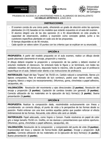 UNIVERSIDAD DE 111J MURCIA 1 1 Ih Región de Murcia Universidad Politécnica de Cartagena PRUEBAS DE ACCESO A LA UNIVERSIDAD PARA EL ALUMNADO DE BACHILLERATO 143 DIBUJO ARTÍSTICO II JUNIO 2016 INSTRUCCIONES  El examen consta de una única parte ofreciendo un grado de elección entre las opciones planteadas A ó B basadas en los modelos que estarán expuestos en el aula del examen  El alumno elegirá una de las dos opciones A o B desarrollando en esta prueba la capacidad de observación análisis y expre…