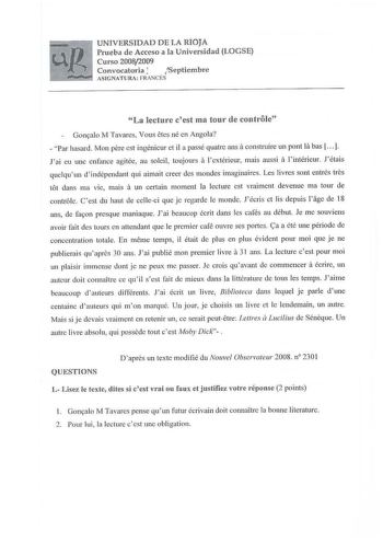 UNIVERSIDAD DE LA RIOJA Prueba de Acceso a la Universidad LOGSE Curso 20082009 Convocatoria J Septiembre ASIGN ATURA FRANCÉS La lecturc cest ma tour de controle Oornalo M Tavares Vous ctes né en Angola  Par hasard Mon pere est ingénieur et il a passé quatre ansa construire un pont la bas   Jai eu une enfance agitée au soleil toujours a lextérieur mais aussi a l intérieur Jétais quelquun dindépendant qui aimait creer des 1nondes imaginaires Les livres sont entrés tres t6t daos ma vie mais a un c…