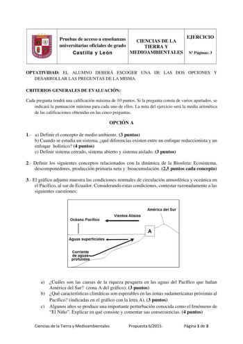 Pruebas de acceso a enseñanzas CIENCIAS DE LA EJERCICIO universitarias oficiales de grado TIERRA Y Castilla y León MEDIOAMBIENTALES N Páginas 3 OPTATIVIDAD EL ALUMNO DEBERÁ ESCOGER UNA DE LAS DOS OPCIONES Y DESARROLLAR LAS PREGUNTAS DE LA MISMA CRITERIOS GENERALES DE EVALUACIÓN Cada pregunta tendrá una calificación máxima de 10 puntos Si la pregunta consta de varios apartados se indicará la puntuación máxima para cada uno de ellos La nota del ejercicio será la media aritmética de las calificaci…