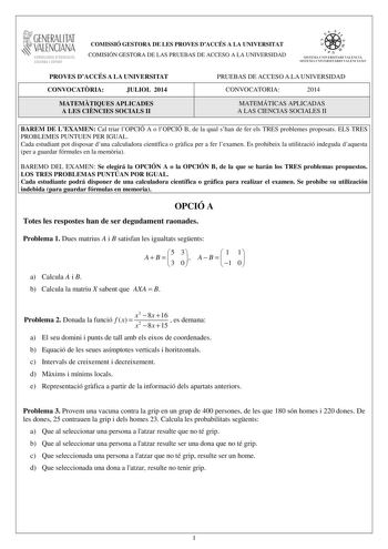 1GENERALITAT  VALENCIAN CONSELLERIA DEDUCACIO CULTURA I ESPORT COMISSIÓ GESTORA DE LES PROVES DACCÉS A LA UNIVERSITAT COMISIÓN GESTORA DE LAS PRUEBAS DE ACCESO A LA UNIVERSIDAD We  lI  SISTElIA lJIVERSITARI VALENCI STSTFMA I JNJVfRSJTARTO VATFNCIANO PROVES DACCÉS A LA UNIVERSITAT CONVOCATRIA JULIOL 2014 MATEMTIQUES APLICADES A LES CINCIES SOCIALS II PRUEBAS DE ACCESO A LA UNIVERSIDAD CONVOCATORIA 2014 MATEMÁTICAS APLICADAS A LAS CIENCIAS SOCIALES II BAREM DE LEXAMEN Cal triar lOPCIÓ A o lOPCIÓ …