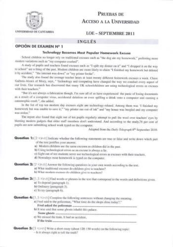 PRUEBAS DE ACCESO A LA UNIVERSIDAD LOE  SEPTIEMBRE 2011 OPCIÓN DE EXAMEN N 1 INGLÉS Technology Becomes Most Popular Homework Excuse School children no longer cly on 1mditiomI excuses such as the dog ate my homework preforring more modcrn varíations sucf as my computcr crnshed A stuly of pupi ls and teacbers found exuse5 such as I spilt my dinncr on i and J droppeI it on the way to schol are a thing of the past Modera children are more likel y to claim I finishcd my homework but deleted it by ac…