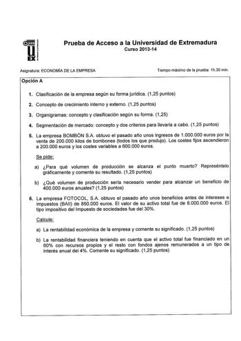 Prueba de Acceso a la Universidad de Extremadura Curso 201314 Asignatura ECONOMÍA DE LA EMPRESA Opción A Tiempo máximo de la prueba 1h30 min 1 Clasificación de la empresa según su forma jurídica 125 puntos 2 Concepto de crecimiento interno y externo 125 puntos 3 Organigramas concepto y clasificación según su forma 125 4 Segmentación de mercado concepto y dos criterios para llevarla a cabo 125 puntos 5 La empresa BOMBÓN SA obtuvo el pasado año unos ingresos de 1000000 euros por la venta de 20000…