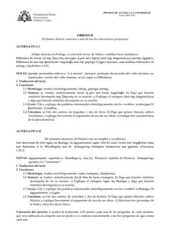 IVERSIDAD DE VIEDO Vicerrectorado de E tudiantes y Empleo PRUEBAS DE ACCESO A LA UNIVERSIDAD Curso 20092010 GRIEGO II El alumno deberá contestar a una de las dos alternativas propuestas ALTERNATIVA I Edipo derrota a la Esfinge se convierte en rey de Tebas y establece lazos familiares                                 Apolodoro 358 NOTAS  pronombre reflexivo a sí misma  participio de presente del verbo    aoristo del verbo   su sujeto es  1 Traducción del texto 2 Cuestiones 21 Morfología Analice m…