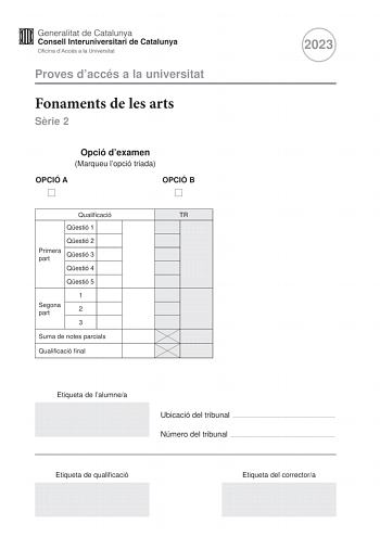 Proves daccés a la universitat Fonaments de les arts Srie 2 Opció dexamen Marqueu lopció triada OPCIÓ A OPCIÓ B Qualificació TR Qestió 1 Qestió 2 Primera part Qestió 3 Qestió 4 Qestió 5 1 Segona part 2 3 Suma de notes parcials Qualificació final 2023 Etiqueta de lalumnea Ubicació del tribunal  Número del tribunal  Etiqueta de qualificació Etiqueta del correctora Aquesta prova consta de dues parts Responeu a TRES de les cinc qestions plantejades en la primera part i trieu UNA de les dues opcions…