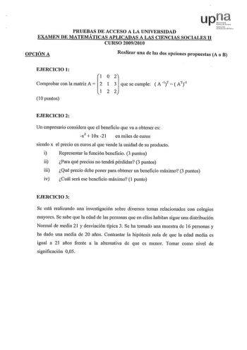 PRUEBAS DE ACCESO A LA UNIVERSIDAD EXAMEN DE MATEMÁTICAS APLICADAS A LAS CIENCIAS SOCIALES II CURSO 20092010 OPCIÓN A Realizar una de las dos opciones propuestas A o B   EJERCICIO 1 CompmOOcoa 1 m A   qo so omplec  A   A 10 puntos EJERCICIO 2 Un empresario considera que el beneficio que va a obtener es x2  IOx 21 en miles de euros siendo x el precio en euros al que vende la unidad de su producto i Representar la función beneficio 3 puntos ii Para qué precios no tendrá pérdidas 3 puntos iii Qué …