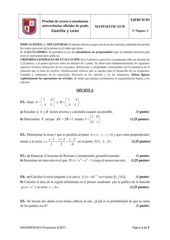 Pruebas de acceso a enseñanzas universitarias oficiales de grado Castilla y León MATEMÁTICAS II EJERCICIO N Páginas 2 INDICACIONES 1 OPTATIVIDAD El alumno deberá escoger una de las dos opciones pudiendo desarrollar los cuatro ejercicios de la misma en el orden que desee 2 CALCULADORA Se permitirá el uso de calculadoras no programables que no admitan memoria para texto ni representaciones gráficas CRITERIOS GENERALES DE EVALUACIÓN Los 4 primeros ejercicios se puntuarán sobre un máximo de 225 pun…