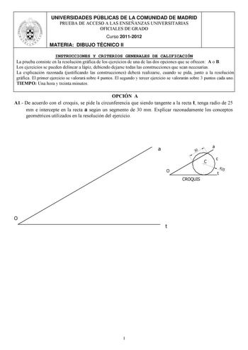 UNIVERSIDADES PÚBLICAS DE LA COMUNIDAD DE MADRID PRUEBA DE ACCESO A LAS ENSEÑANZAS UNIVERSITARIAS OFICIALES DE GRADO Curso 20112012 MATERIA DIBUJO TÉCNICO II INSTRUCCIONES Y CRITERIOS GENERALES DE CALIFICACIÓN La prueba consiste en la resolución gráfica de los ejercicios de una de las dos opciones que se ofrecen A o B Los ejercicios se pueden delinear a lápiz debiendo dejarse todas las construcciones que sean necesarias La explicación razonada justificando las construcciones deberá realizarse c…