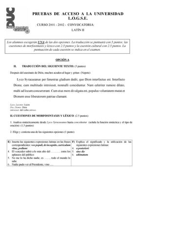 PRUEBAS DE ACCESO A LA UNIVERSIDAD LOGSE CURSO 2001  2002  CONVOCATORIA LATÍN II Los alumnos escogerán UNA de las dos opciones La traducción se puntuará con 5 puntos las cuestiones de morfosintaxis y léxico con 25 puntos y la cuestión cultural con 25 puntos La puntuación de cada cuestión se indica en el examen OPCIÓN A II TRADUCCIÓN DEL SIGUIENTE TEXTO 5 puntos Después del asesinato de Dión muchos acuden al lugar y gritan Nepote Lyco Syracusanus per fenestras gladium dedit quo Dion interfectus …