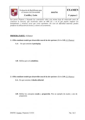 Evaluación de Bachillerato para el Acceso a la Universidad Castilla y León DISEÑO EXAMEN N páginas 2 Las partes Primera y Segunda las contestarás sobre esta misma hoja de enunciado antes de comenzar la Tercera que resolverás sobre un DIN A3 y en la que puedes emplear los instrumentos y técnicas secas que creas oportunas En caso de dificultad material puedes justificar la utilización de técnica y colores en la memoria PRIMERA PARTE 4 Puntos 1 Ella estudiante tendrá que desarrollar una de las dos…