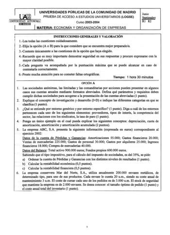 UNIVERSIDADES PÚBLICAS DE LA COMUNIDAD DE MADRID PRUEBA DE ACCESO A ESTUDIOS UNIVERSITARIOS LOGSE UJVERSIEJDIWADnAUn TONO Curso 20032004 MATERIA ECONOMÍA Y ORGANIZACIÓN DE EMPRESAS Junio Septiembre Rl R2 INSTRUCCIONES GENERALES Y VALORACIÓN 1Lea todas las cuestiones cuidadosamente 2Elija la opción A o B para la que considere que se encuentra mejor preparadoa 3Conteste únicamente a las cuestiones de la opción que haya elegido 4Recuerde que es muy importante demostrar seguridad en sus respuestas …