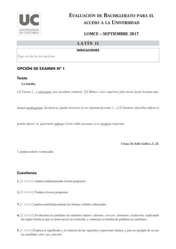 Elige una de las dos opciones EVALUACIÓN DE BACHILLERATO PARA EL ACCESO A LA UNIVERSIDAD LOMCE  SEPTIEMBRE 2017 LATÍN II INDICACIONES OPCIÓN DE EXAMEN N 1 Texto La batalla 1 Caesar  cohortatus suos proelium commisit 2 Milites e loco superiore pilis missis facile hostium pha langem perfregerunt Ea disiecta gladiis destrictis in eos impetum fecerunt  5 Tandem vulneribus defessi et pedem referre1 et quod mons suberat circiter mille passuum eo se recipere coeperunt 1 pedem referre  retroceder César…