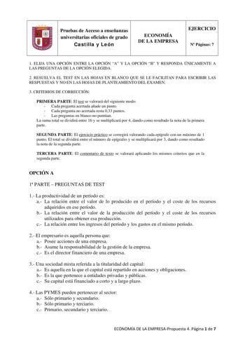 Pruebas de Acceso a enseñanzas universitarias oficiales de grado Castilla y León ECONOMÍA DE LA EMPRESA EJERCICIO N Páginas 7 1 ELIJA UNA OPCIÓN ENTRE LA OPCIÓN A Y LA OPCIÓN B Y RESPONDA ÚNICAMENTE A LAS PREGUNTAS DE LA OPCIÓN ELEGIDA 2 RESUELVA EL TEST EN LAS HOJAS EN BLANCO QUE SE LE FACILITAN PARA ESCRIBIR LAS RESPUESTAS Y NO EN LAS HOJAS DE PLANTEAMIENTO DEL EXAMEN 3 CRITERIOS DE CORRECCIÓN PRIMERA PARTE El test se valorará del siguiente modo  Cada pregunta acertada añade un punto  Cada pr…