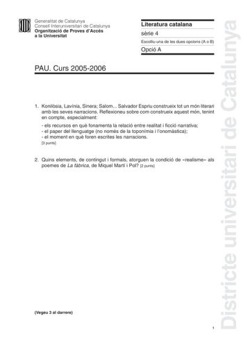 Districte universitari de Catalunya Generalitat de Catalunya Consell Interuniversitari de Catalunya Organització de Proves dAccés a la Universitat PAU Curs 20052006 Literatura catalana srie 4 Escolliu una de les dues opcions A o B Opció A 1 Konilsia Lavínia Sinera Salom Salvador Espriu construeix tot un món literari amb les seves narracions Reflexioneu sobre com construeix aquest món tenint en compte especialment  els recursos en qu fonamenta la relació entre realitat i ficció narrativa  el pap…