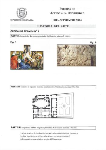 PRUEBAS DE ACCESO A LA UNIVERSIDAD UNIVERSIDAD DE CANTABRIA LOESEPTIEMBRE 2014 HISTORIA DEL ARTE OPCIÓN DE EXAMEN N 1 PARTE l Comente las dos obras presentadas Calificación máxima 5 PUNTOS Fig 1 Fig 2 PARTE 11 Comente el siguiente esquema arquitectónico Calificación máxima 2 PUNTOS PARTE 111 Responda a las tres preguntas planteadas Calificación máxima 3 PUNTOS l Características de las obras hechas por los llamados Primitivos Flamencos 2 Qué significado se atribuye a las Venus en el arte prehist…