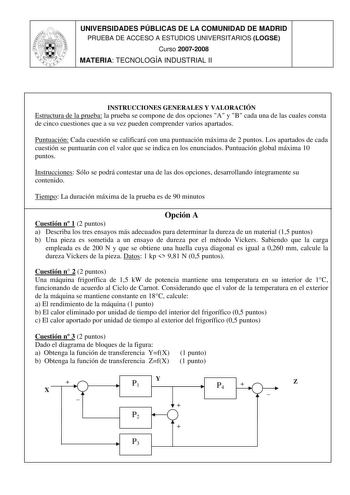 UNIVERSIDADES PÚBLICAS DE LA COMUNIDAD DE MADRID PRUEBA DE ACCESO A ESTUDIOS UNIVERSITARIOS LOGSE Curso 20072008 MATERIA TECNOLOGÍA INDUSTRIAL II INSTRUCCIONES GENERALES Y VALORACIÓN Estructura de la prueba la prueba se compone de dos opciones A y B cada una de las cuales consta de cinco cuestiones que a su vez pueden comprender varios apartados Puntuación Cada cuestión se calificará con una puntuación máxima de 2 puntos Los apartados de cada cuestión se puntuarán con el valor que se indica en …