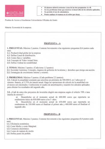 El alumno deberá contestar a una de las dos propuestas A o B  En los problemas tiene que mostrar el desarrollo de los cálculos aplicados  Se perm ite el uso de calculadora  Puede realizar el examen e n el orden que desee Pruebas de Acceso a Enseñanzas Universitarias Oficiales de Grado Materia Economía de la empresa PROPUESTA  A l PREGUNTAS Máximo 2 puntos Conteste brevemente a las siguientes preguntas 04 puntos cada una 11 Productividad global de la empresa 12 Defina Canal de distribución 13 Co…