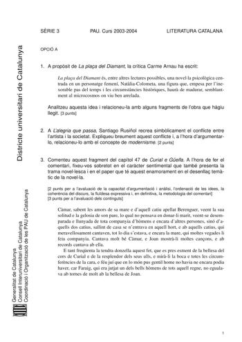 Districte universitari de Catalunya SRIE 3 PAU Curs 20032004 LITERATURA CATALANA OPCIÓ A 1 A propsit de La plaa del Diamant la crítica Carme Arnau ha escrit La plaa del Diamant és entre altres lectures possibles una novella psicolgica centrada en un personatge femení NatliaColometa una figura que empesa per linexorable pas del temps i les circumstncies histriques haur de madurar semblantment al microcosmos on viu ben arrelada Analitzeu aquesta idea i relacioneula amb alguns fragments de lobra q…